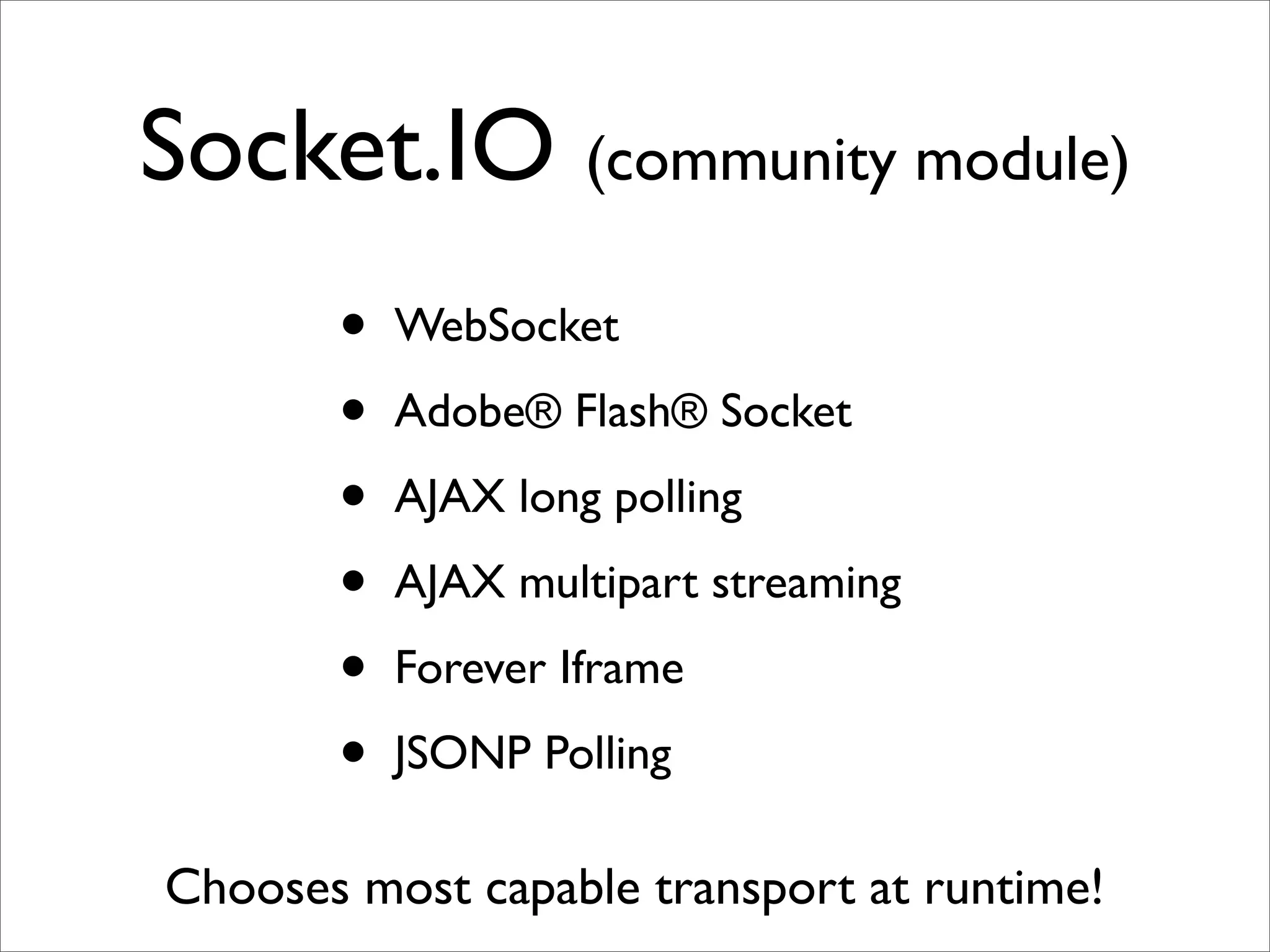 Socket.IO (community module)
       •   WebSocket

       •   Adobe® Flash® Socket

       •   AJAX long polling

       •   AJAX multipart streaming

       •   Forever Iframe

       •   JSONP Polling

Chooses most capable transport at runtime!
 