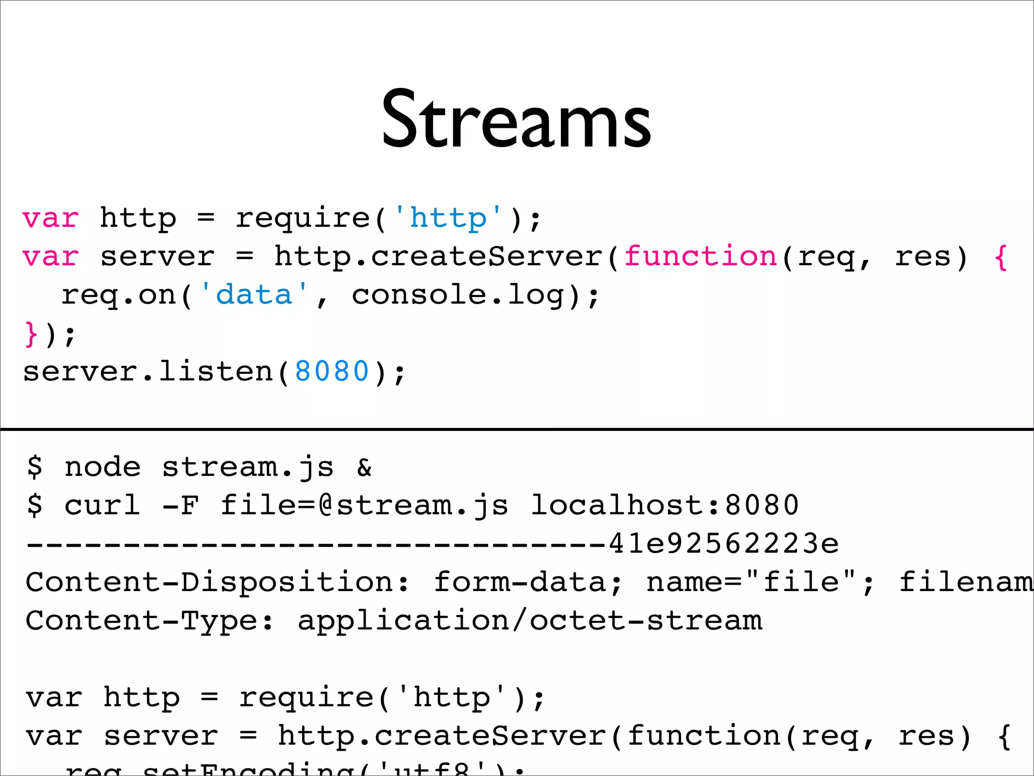 Streams
var http = require('http');
var server = http.createServer(function(req, res) {
  req.on('data', console.log);
});
server.listen(8080);

$ node stream.js &
$ curl -F file=@stream.js localhost:8080
------------------------------41e92562223e
Content-Disposition: form-data; name="file"; filename
Content-Type: application/octet-stream

var http = require('http');
var server = http.createServer(function(req, res) {
 