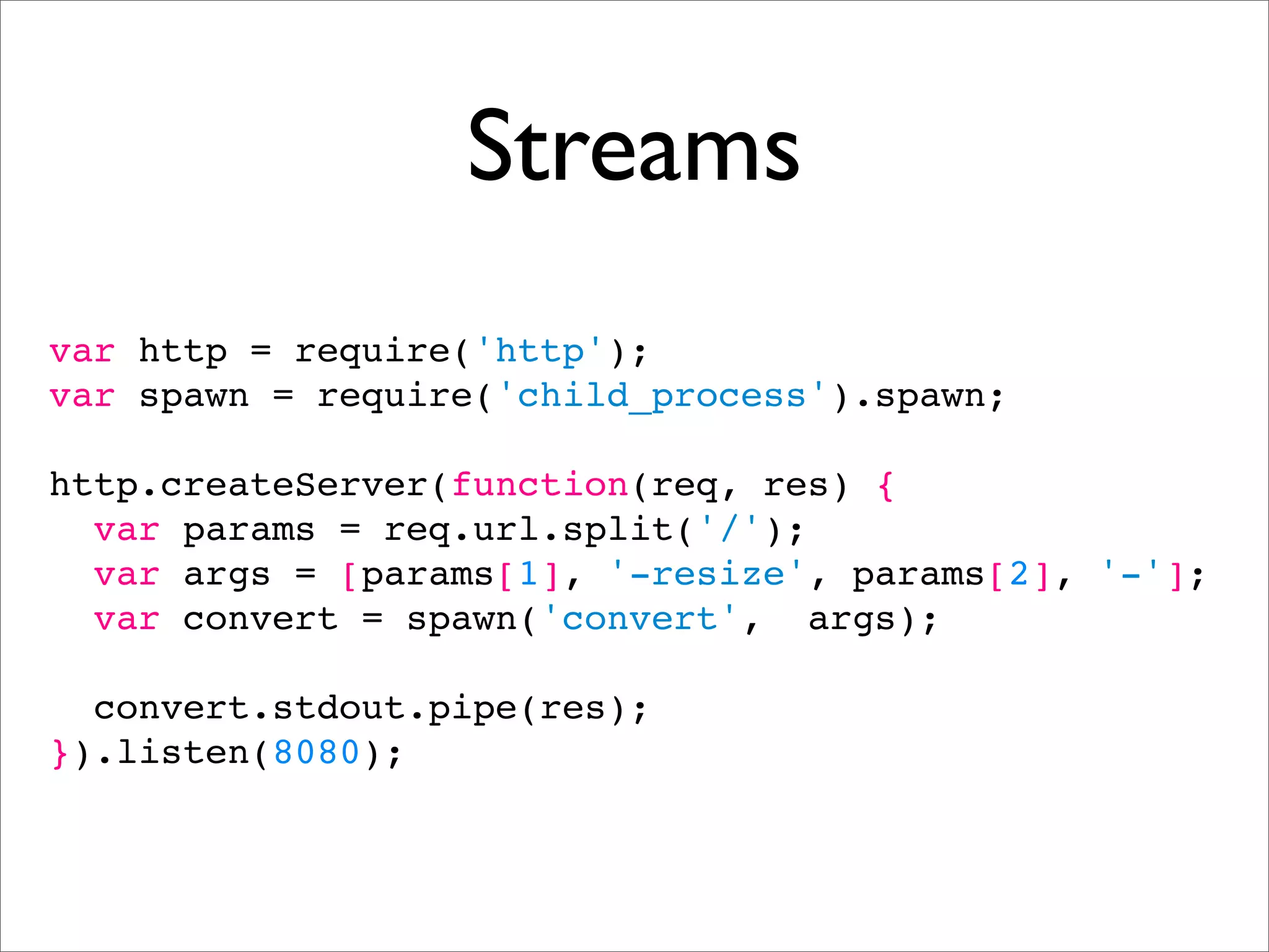 Streams
var http = require('http');
var spawn = require('child_process').spawn;

http.createServer(function(req, res) {
  var params = req.url.split('/');
  var args = [params[1], '-resize', params[2], '-'];
  var convert = spawn('convert', args);

  convert.stdout.pipe(res);
}).listen(8080);
 