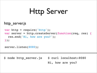 Http Server
http_server.js
var http = require('http');
var server = http.createServer(function(req, res) {
  res.end('Hi, how are you?');
});

server.listen(8080);


$ node http_server.js    $ curl localhost:8080
                         Hi, how are you?
 