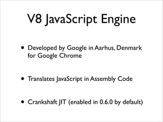 V8 JavaScript Engine

• Developed by Google in Aarhus, Denmark
  for Google Chrome


• Translates JavaScript in Assembly Code

• Crankshaft JIT (enabled in 0.6.0 by default)
 