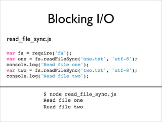 Blocking I/O
read_ﬁle_sync.js

var fs = require('fs');
var one = fs.readFileSync('one.txt', 'utf-8');
console.log('Read file one');
var two = fs.readFileSync('two.txt', 'utf-8');
console.log('Read file two');


             $ node read_file_sync.js
             Read file one
             Read file two
 