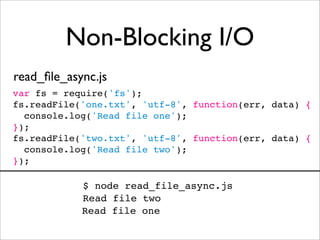 Non-Blocking I/O
read_ﬁle_async.js
var fs = require('fs');
fs.readFile('one.txt', 'utf-8', function(err, data) {
  console.log('Read file one');
});
fs.readFile('two.txt', 'utf-8', function(err, data) {
  console.log('Read file two');
});

            $ node read_file_async.js
            Read file two
            Read file one
 