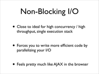 Non-Blocking I/O
• Close to ideal for high concurrency / high
  throughput, single execution stack


• Forces you to write more efﬁcient code by
  parallelizing your I/O


• Feels pretty much like AJAX in the browser
 