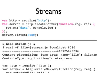 Streams
var http = require('http');
var server = http.createServer(function(req, res) {
  req.on('data', console.log);
});
server.listen(8080);

$ node stream.js &
$ curl -F file=@stream.js localhost:8080
------------------------------41e92562223e
Content-Disposition: form-data; name="file"; filename
Content-Type: application/octet-stream

var http = require('http');
var server = http.createServer(function(req, res) {
 