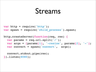 Streams
var http = require('http');
var spawn = require('child_process').spawn;

http.createServer(function(req, res) {
  var params = req.url.split('/');
  var args = [params[1], '-resize', params[2], '-'];
  var convert = spawn('convert', args);

  convert.stdout.pipe(res);
}).listen(8080);
 