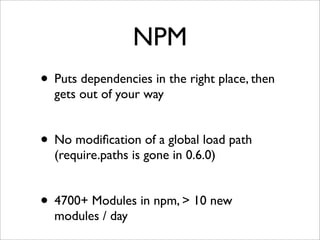 NPM
• Puts dependencies in the right place, then
  gets out of your way


• No modiﬁcation of a global load path
  (require.paths is gone in 0.6.0)


• 4700+ Modules in npm, > 10 new
  modules / day
 