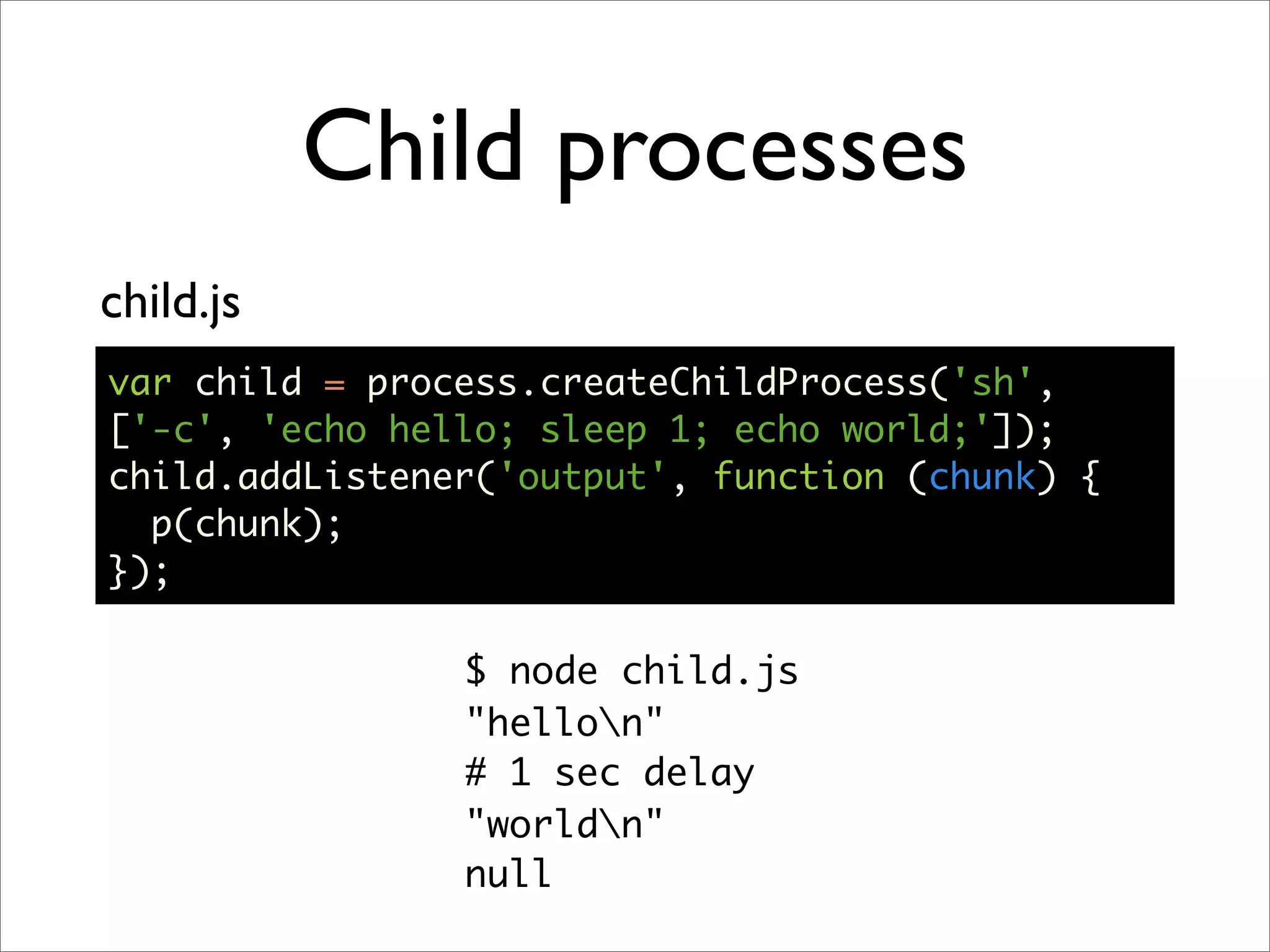 Child processes
child.js
var child = process.createChildProcess('sh',
['-c', 'echo hello; sleep 1; echo world;']);
child.addListener('output', function (chunk) {
  p(chunk);
});

                $ node child.js
                "hellon"
                # 1 sec delay
                "worldn"
                null
 