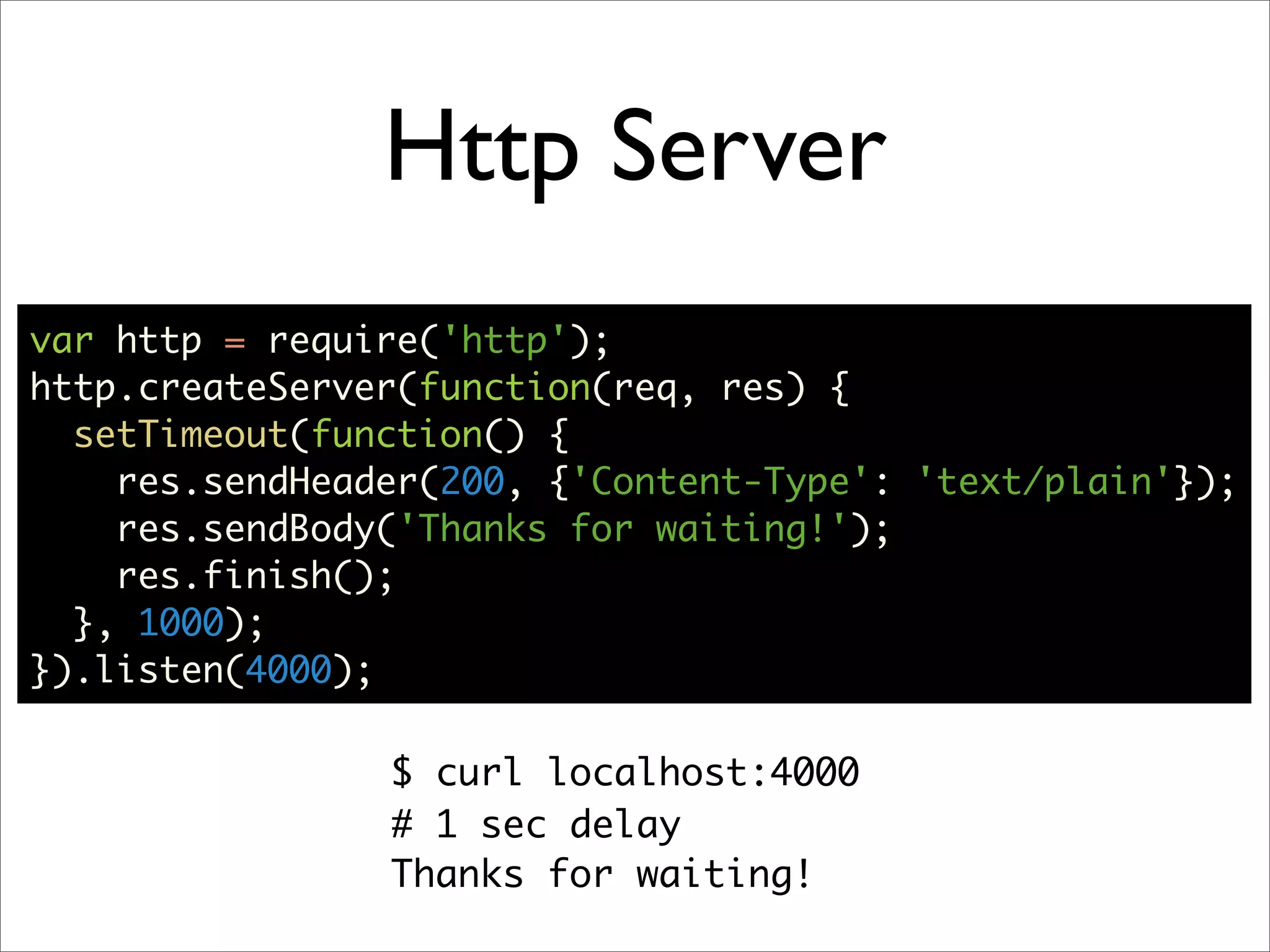 Http Server
var http = require('http');
http.createServer(function(req, res) {
  setTimeout(function() {
    res.sendHeader(200, {'Content-Type': 'text/plain'});
    res.sendBody('Thanks for waiting!');
    res.finish();
  }, 1000);
}).listen(4000);

                $ curl localhost:4000
                # 1 sec delay
                Thanks for waiting!
 