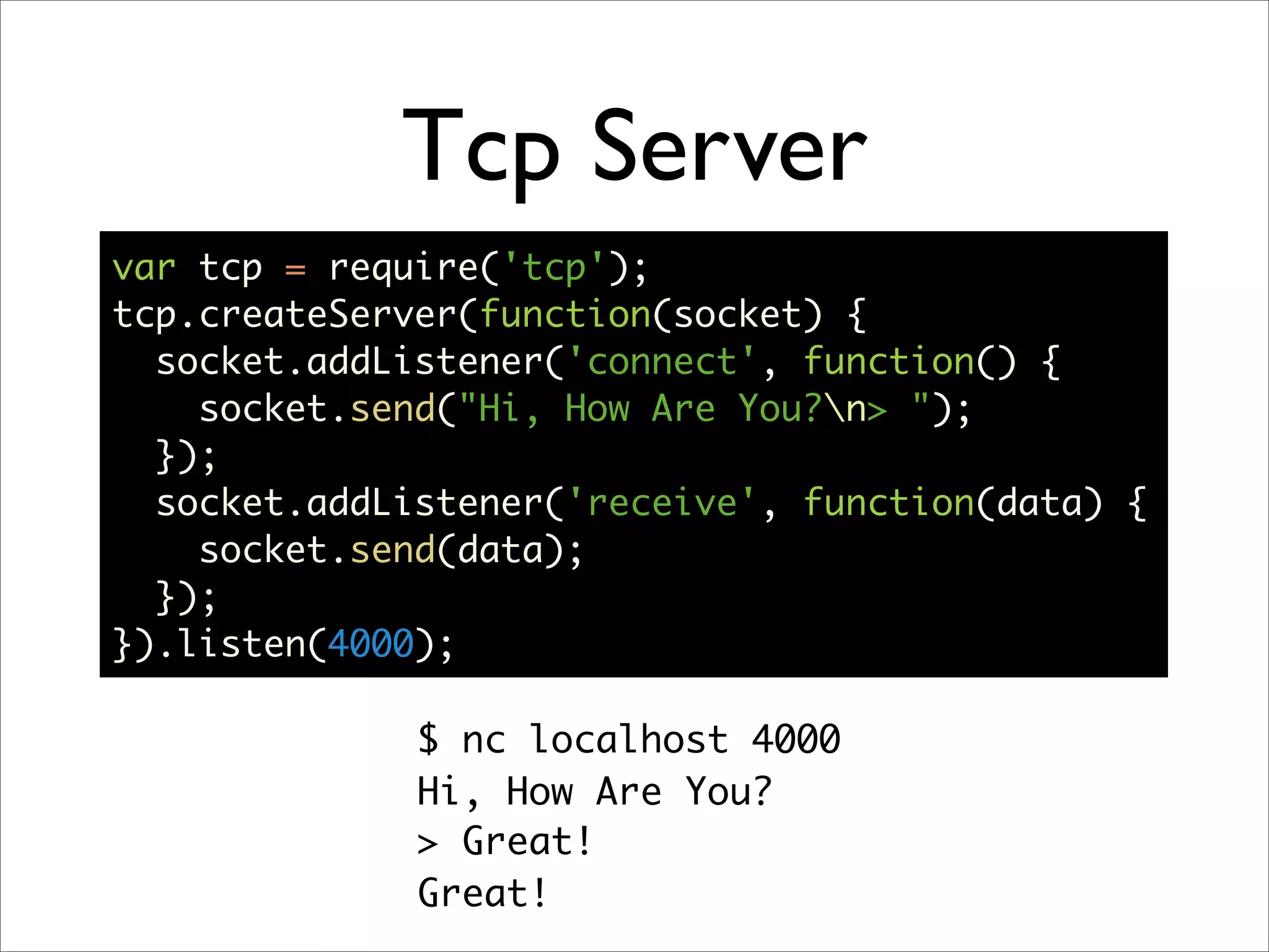 Tcp Server
var tcp = require('tcp');
tcp.createServer(function(socket) {
  socket.addListener('connect', function() {
    socket.send("Hi, How Are You?n> ");
  });
  socket.addListener('receive', function(data) {
    socket.send(data);
  });
}).listen(4000);

              $ nc localhost 4000
              Hi, How Are You?
              > Great!
              Great!
 