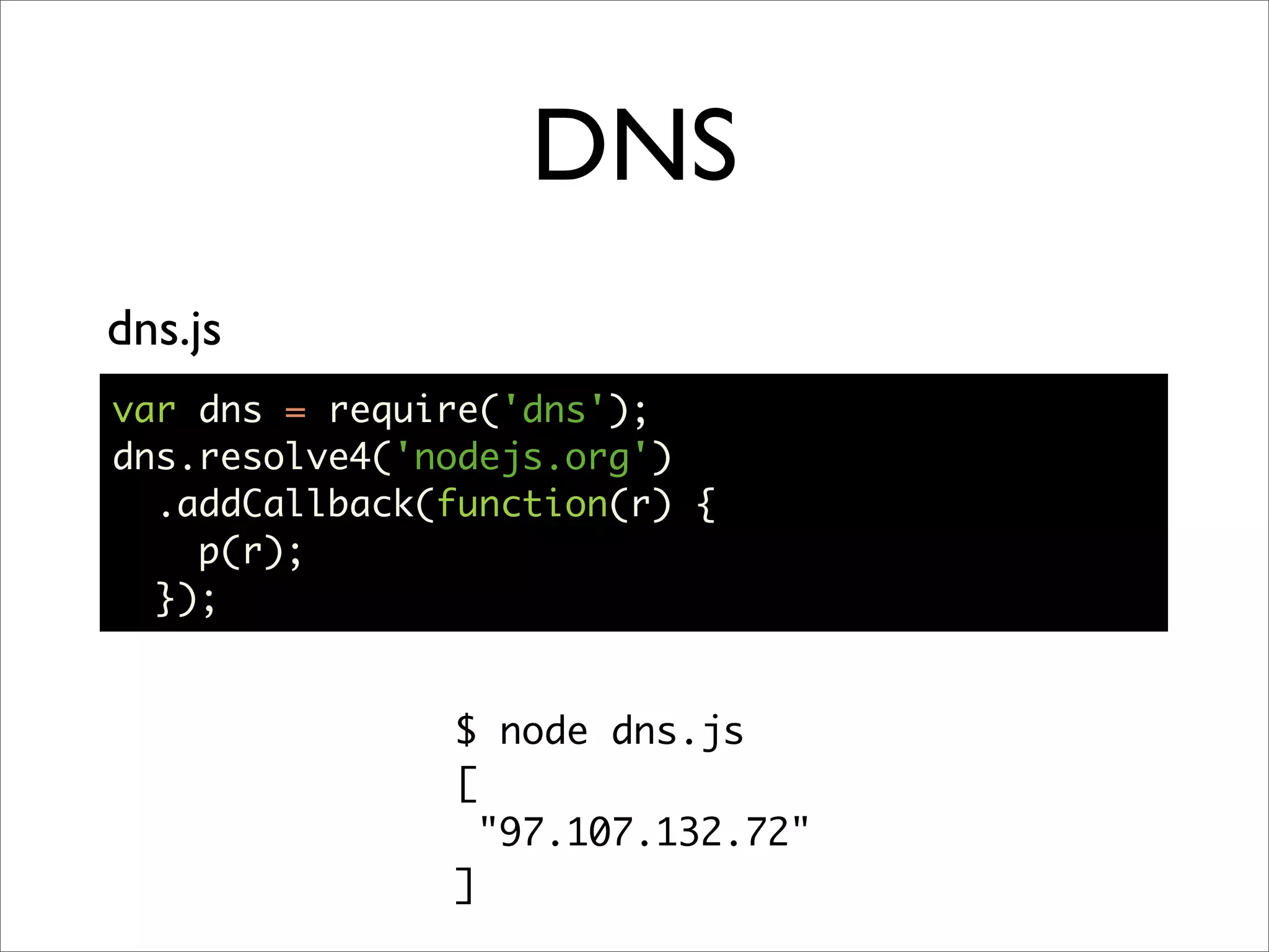 DNS
dns.js
var dns = require('dns');
dns.resolve4('nodejs.org')
  .addCallback(function(r) {
    p(r);
  });


               $ node dns.js
               [
                 "97.107.132.72"
               ]
 