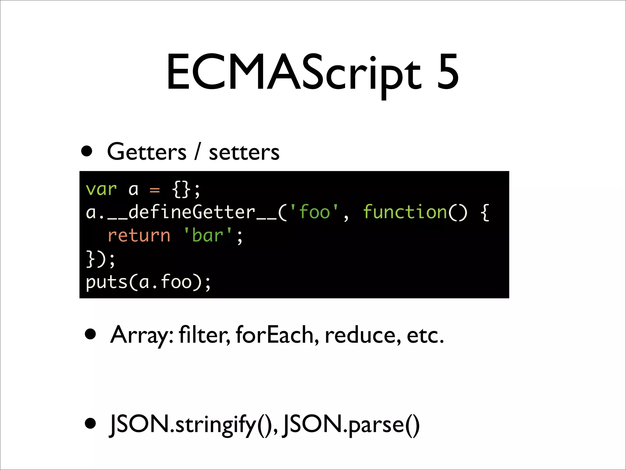 ECMAScript 5
• Getters / setters
var a = {};
a.__defineGetter__('foo', function() {
  return 'bar';
});
puts(a.foo);


• Array: ﬁlter, forEach, reduce, etc.

• JSON.stringify(), JSON.parse()
 