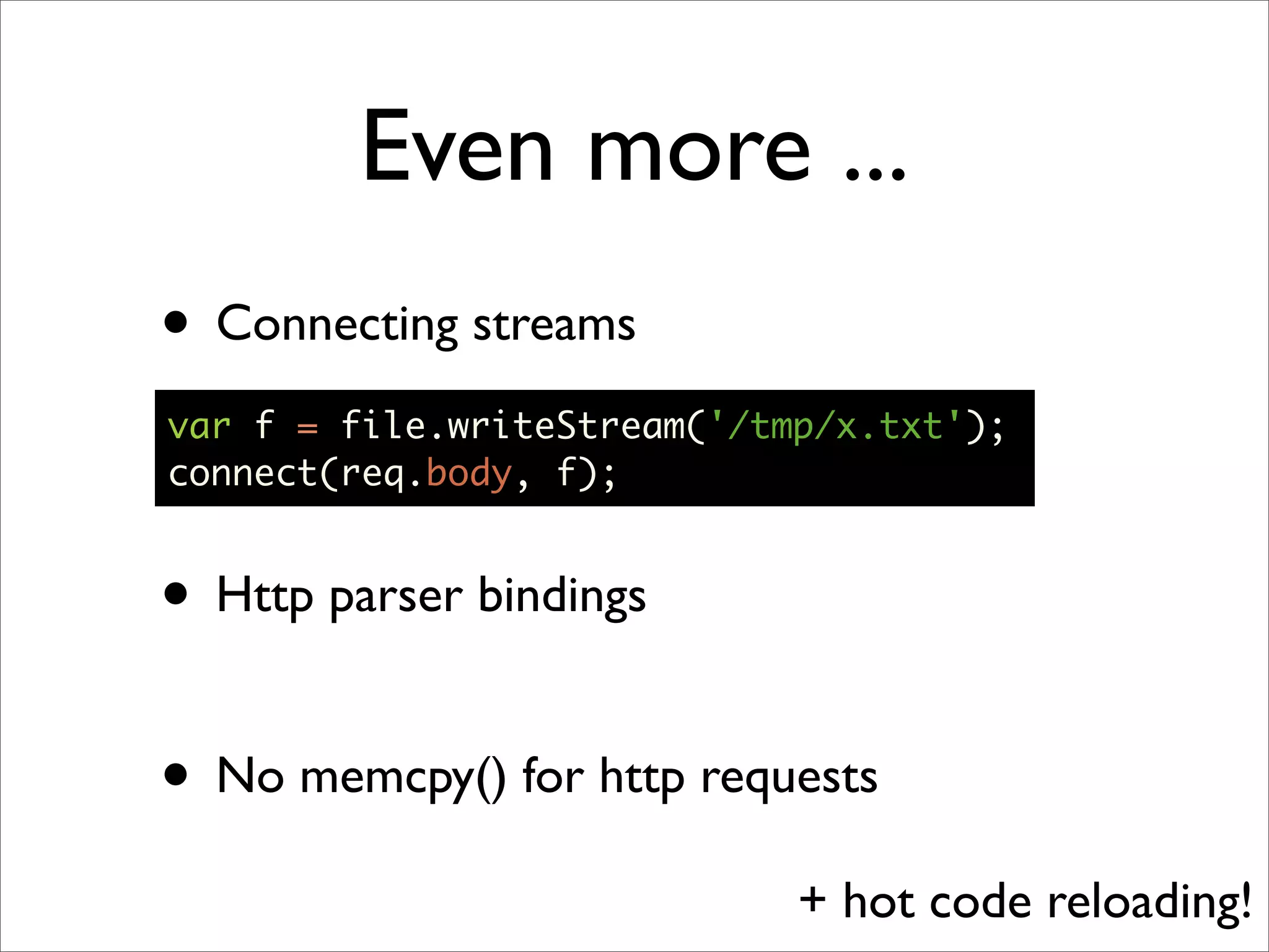 Even more ...
• Connecting streams
var f = file.writeStream('/tmp/x.txt');
connect(req.body, f);


• Http parser bindings

• No memcpy() for http requests
                             + hot code reloading!
 