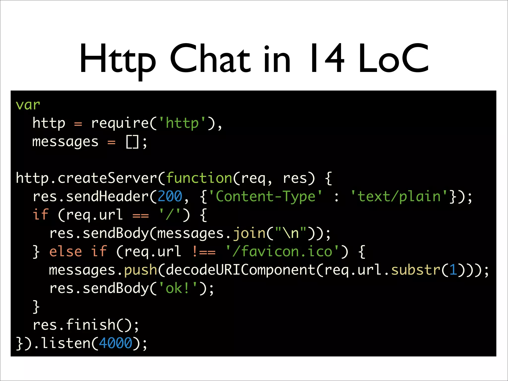 Http Chat in 14 LoC
var
  http = require('http'),
  messages = [];

http.createServer(function(req, res) {
  res.sendHeader(200, {'Content-Type' : 'text/plain'});
  if (req.url == '/') {
    res.sendBody(messages.join("n"));
  } else if (req.url !== '/favicon.ico') {
    messages.push(decodeURIComponent(req.url.substr(1)));
    res.sendBody('ok!');
  }
  res.finish();
}).listen(4000);
 