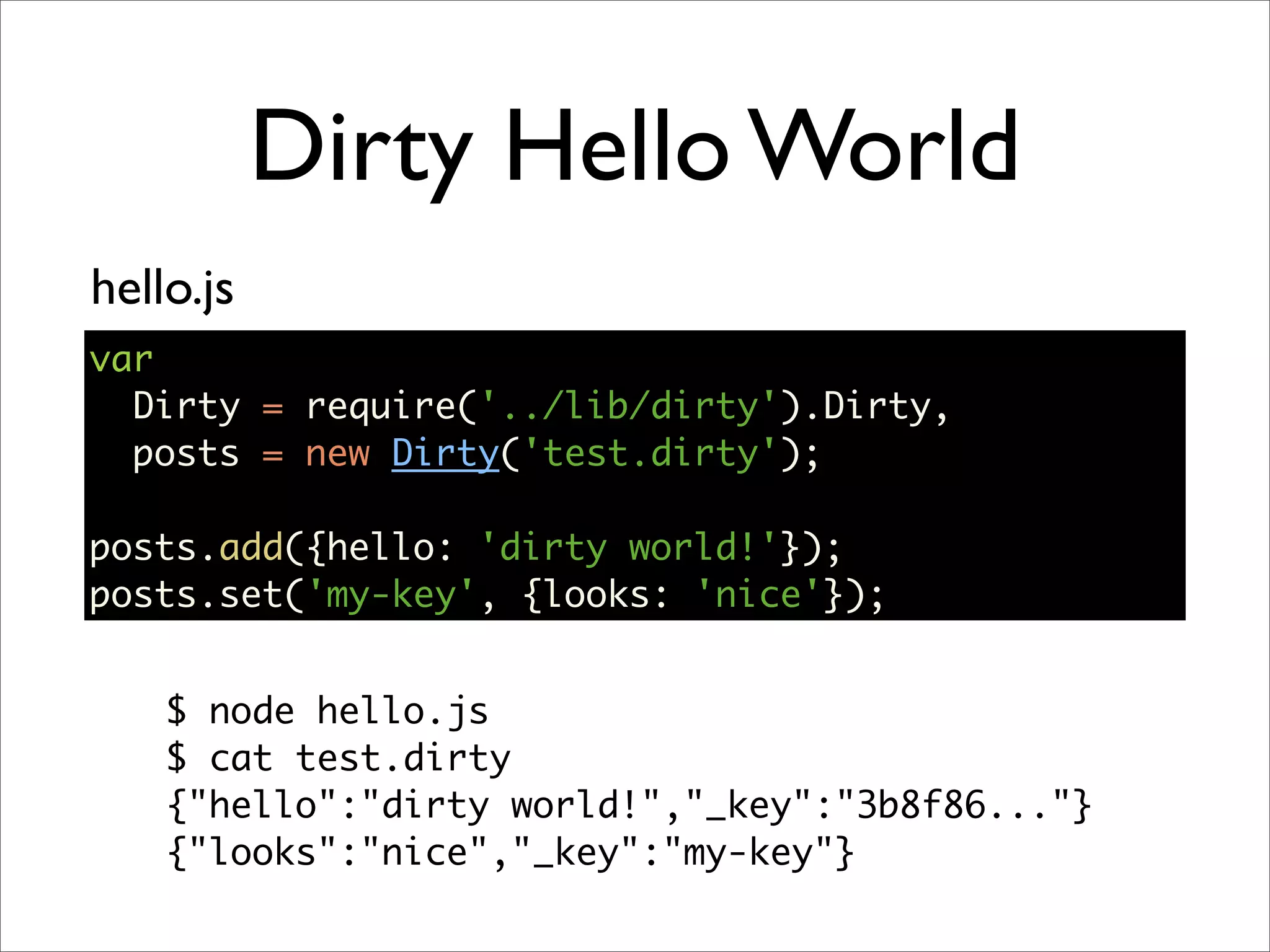 Dirty Hello World
hello.js
var
  Dirty = require('../lib/dirty').Dirty,
  posts = new Dirty('test.dirty');

posts.add({hello: 'dirty world!'});
posts.set('my-key', {looks: 'nice'});


    $ node hello.js
    $ cat test.dirty
    {"hello":"dirty world!","_key":"3b8f86..."}
    {"looks":"nice","_key":"my-key"}
 