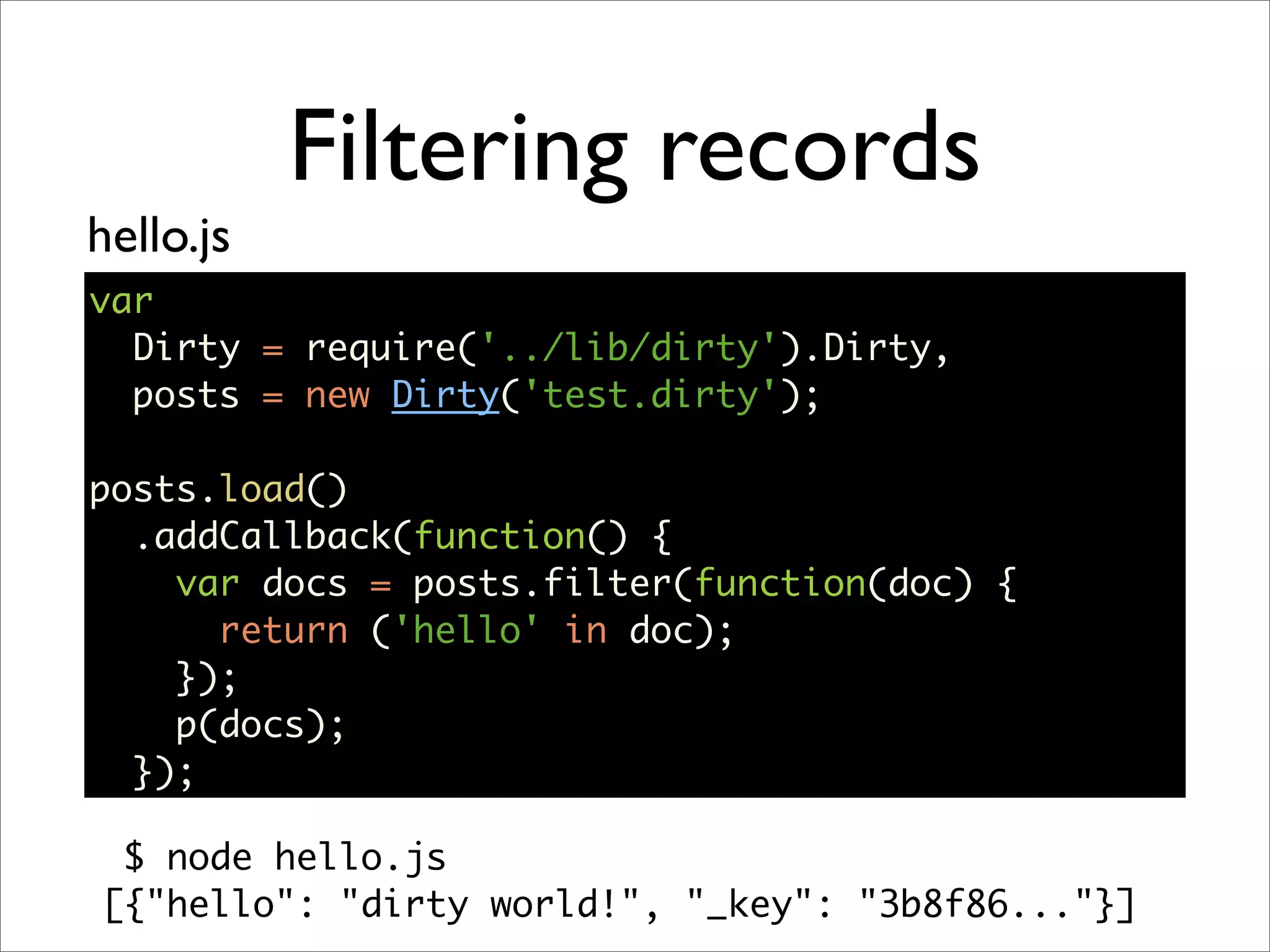 Filtering records
hello.js
var
  Dirty = require('../lib/dirty').Dirty,
  posts = new Dirty('test.dirty');

posts.load()
  .addCallback(function() {
    var docs = posts.filter(function(doc) {
      return ('hello' in doc);
    });
    p(docs);
  });

 $ node hello.js
[{"hello": "dirty world!", "_key": "3b8f86..."}]
 