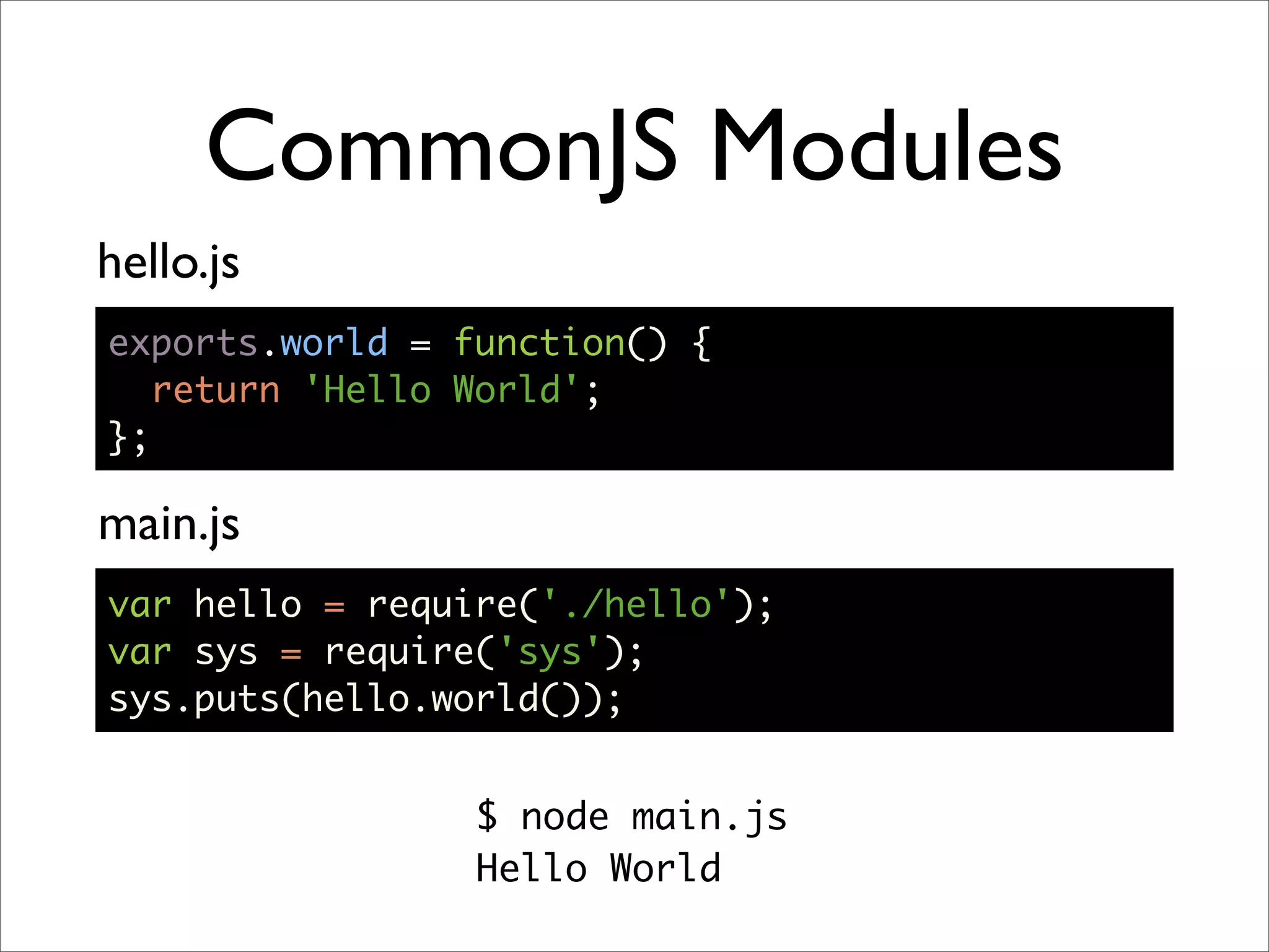 CommonJS Modules
hello.js
exports.world = function() {
   return 'Hello World';
};

main.js
var hello = require('./hello');
var sys = require('sys');
sys.puts(hello.world());


                 $ node main.js
                 Hello World
 