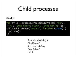 Child processes
child.js
var child = process.createChildProcess('sh',
['-c', 'echo hello; sleep 1; echo world;']);
child.addListener('output', function (chunk) {
  p(chunk);
});

                $ node child.js
                "hellon"
                # 1 sec delay
                "worldn"
                null
 