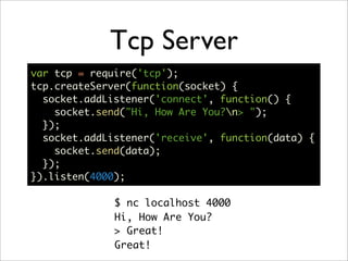 Tcp Server
var tcp = require('tcp');
tcp.createServer(function(socket) {
  socket.addListener('connect', function() {
    socket.send("Hi, How Are You?n> ");
  });
  socket.addListener('receive', function(data) {
    socket.send(data);
  });
}).listen(4000);

              $ nc localhost 4000
              Hi, How Are You?
              > Great!
              Great!
 