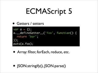 ECMAScript 5
• Getters / setters
var a = {};
a.__defineGetter__('foo', function() {
  return 'bar';
});
puts(a.foo);


• Array: ﬁlter, forEach, reduce, etc.

• JSON.stringify(), JSON.parse()
 