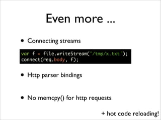 Even more ...
• Connecting streams
var f = file.writeStream('/tmp/x.txt');
connect(req.body, f);


• Http parser bindings

• No memcpy() for http requests
                             + hot code reloading!
 