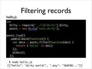 Filtering records
hello.js
var
  Dirty = require('../lib/dirty').Dirty,
  posts = new Dirty('test.dirty');

posts.load()
  .addCallback(function() {
    var docs = posts.filter(function(doc) {
      return ('hello' in doc);
    });
    p(docs);
  });

 $ node hello.js
[{"hello": "dirty world!", "_key": "3b8f86..."}]
 