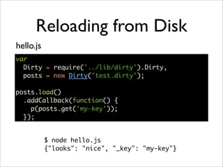 Reloading from Disk
hello.js
var
  Dirty = require('../lib/dirty').Dirty,
  posts = new Dirty('test.dirty');

posts.load()
  .addCallback(function() {
    p(posts.get('my-key'));
  });


           $ node hello.js
           {"looks": "nice", "_key": "my-key"}
 