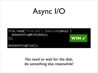 Async I/O

file.read('file.txt', function(data) {
  doSomethingWith(data);
});                                   WIN   !
doSomethingElse();




         No need to wait for the disk,
         do something else meanwhile!
 