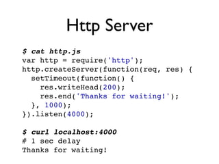 Http Server
$ cat http.js
var http = require('http');
http.createServer(function(req, res) {
  setTimeout(function() {
    res.writeHead(200);
    res.end('Thanks for waiting!');
  }, 1000);
}).listen(4000);

$ curl localhost:4000
# 1 sec delay
Thanks for waiting!
 
