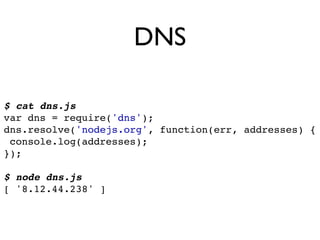 DNS

$ cat dns.js
var dns = require('dns');
dns.resolve('nodejs.org', function(err, addresses) {
 console.log(addresses);
});

$ node dns.js
[ '8.12.44.238' ]
 