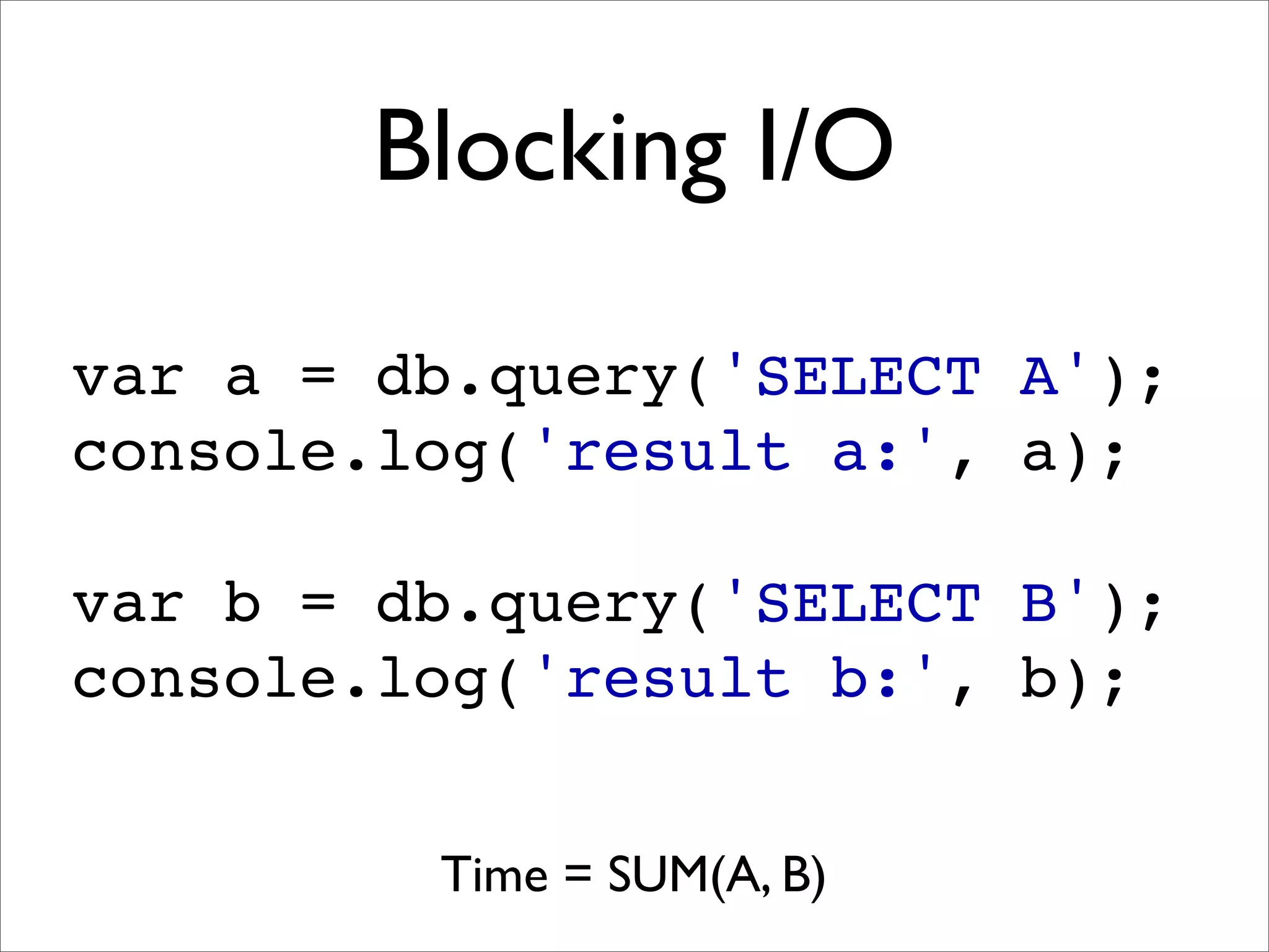 Blocking I/O

var a = db.query('SELECT A');
console.log('result a:', a);

var b = db.query('SELECT B');
console.log('result b:', b);


         Time = SUM(A, B)
 