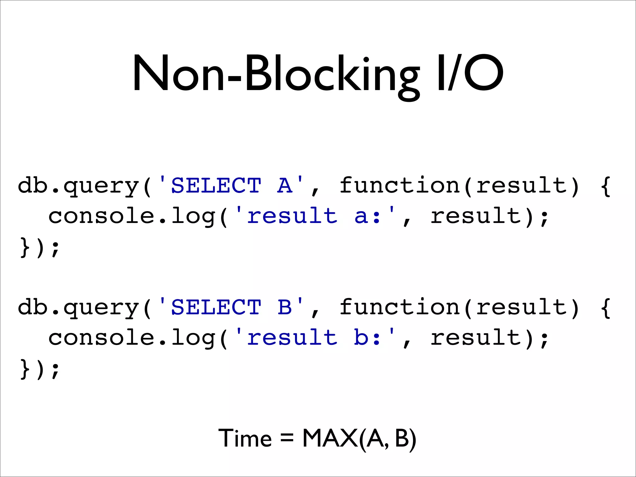 Non-Blocking I/O
db.query('SELECT A', function(result) {
  console.log('result a:', result);
});

db.query('SELECT B', function(result) {
  console.log('result b:', result);
});

             Time = MAX(A, B)
 