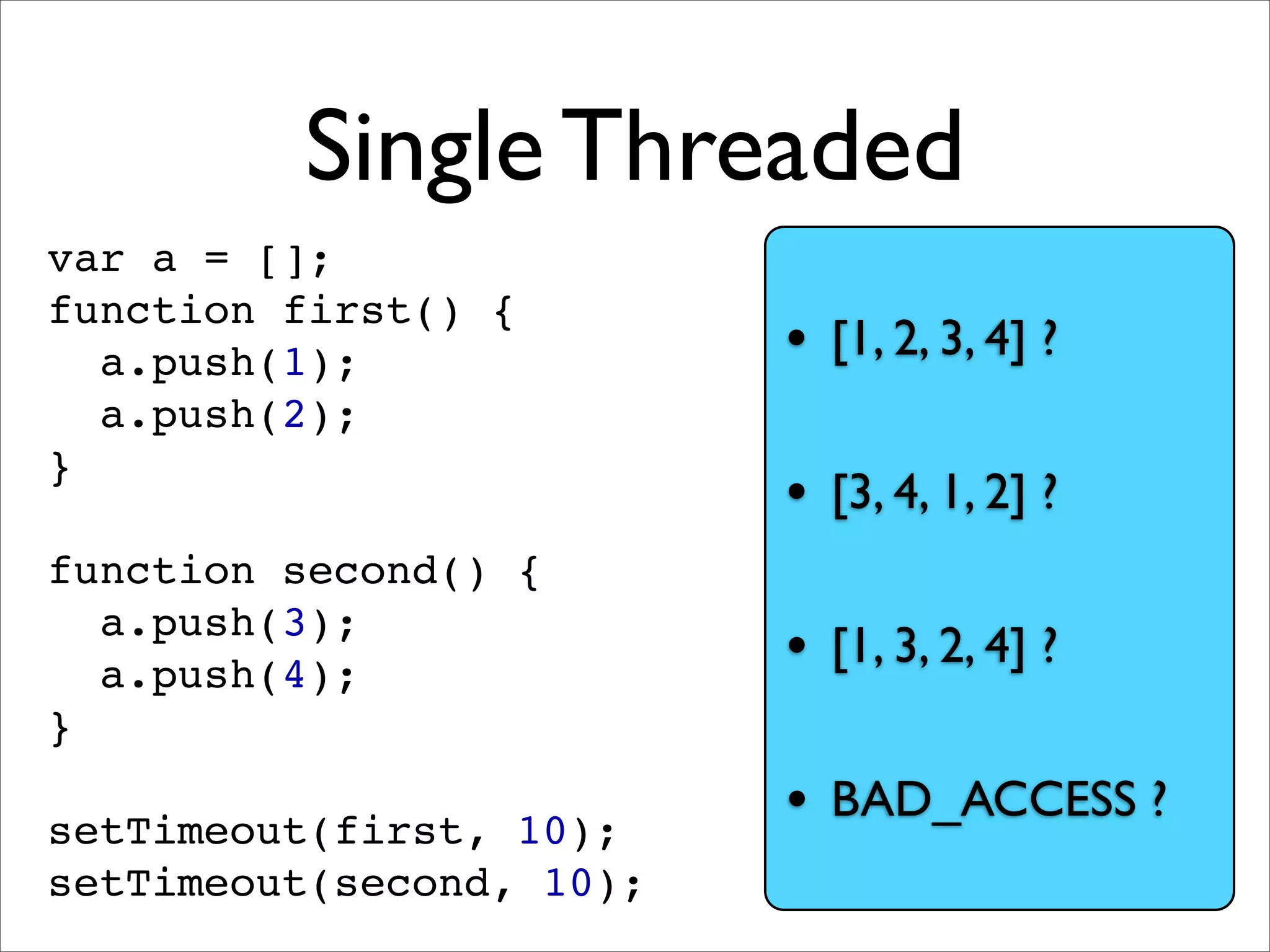 Single Threaded
var a = [];
function first() {
  a.push(1);              • [1, 2, 3, 4] ?
  a.push(2);
}
                          • [3, 4, 1, 2] ?
function second() {
  a.push(3);
  a.push(4);              • [1, 3, 2, 4] ?
}

setTimeout(first, 10);
                          • BAD_ACCESS ?
setTimeout(second, 10);
 