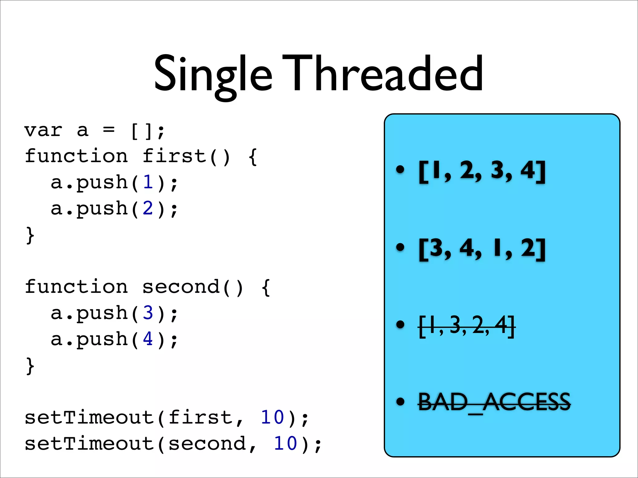Single Threaded
var a = [];
function first() {
  a.push(1);              • [1, 2, 3, 4]
  a.push(2);
}
                          • [3, 4, 1, 2]
function second() {
  a.push(3);
  a.push(4);              • [1, 3, 2, 4]
}

setTimeout(first, 10);
                          • BAD_ACCESS
setTimeout(second, 10);
 