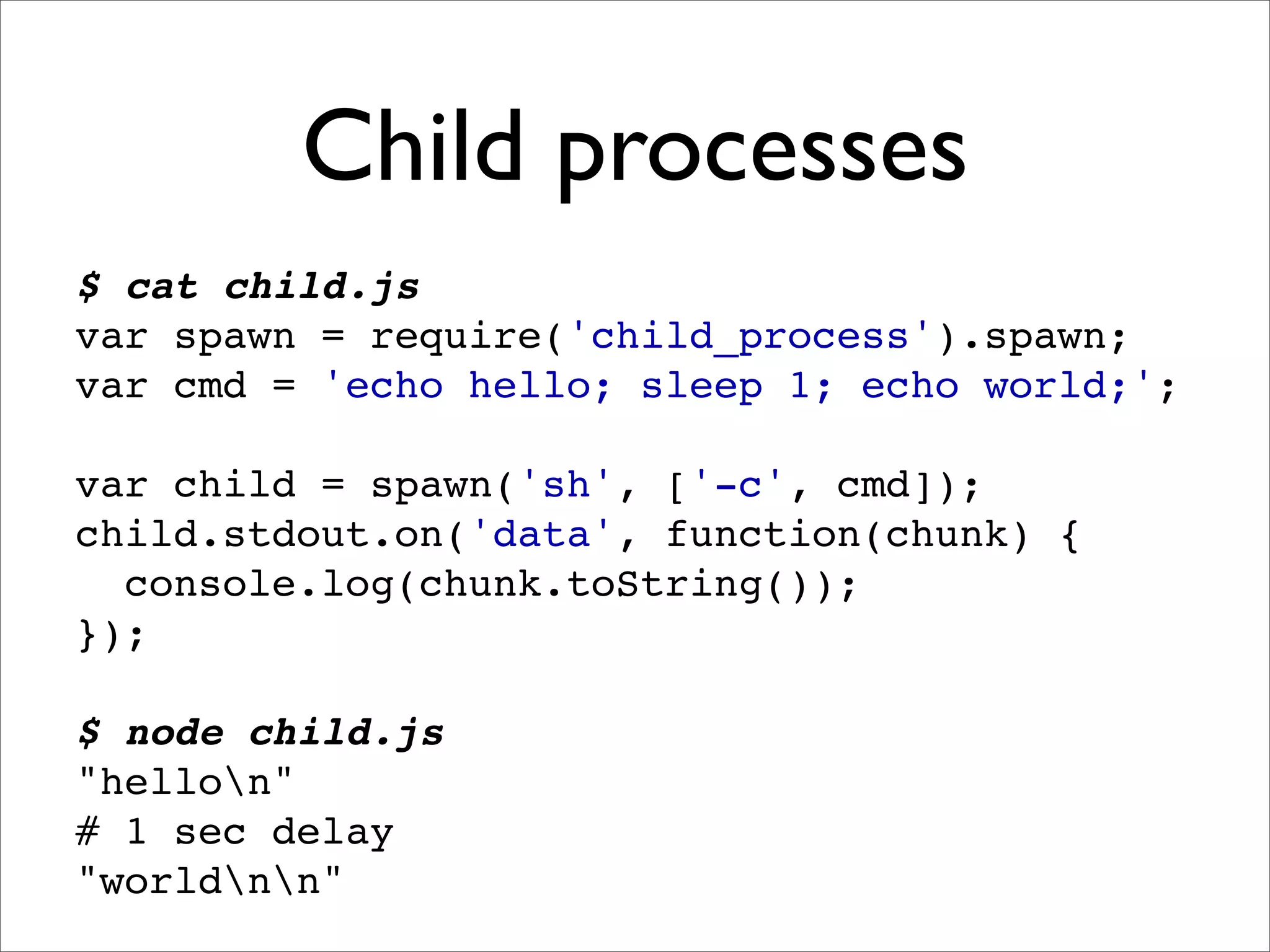 Child processes
$ cat child.js
var spawn = require('child_process').spawn;
var cmd = 'echo hello; sleep 1; echo world;';

var child = spawn('sh', ['-c', cmd]);
child.stdout.on('data', function(chunk) {
  console.log(chunk.toString());
});

$ node child.js
"hellon"
# 1 sec delay
"worldnn"
 
