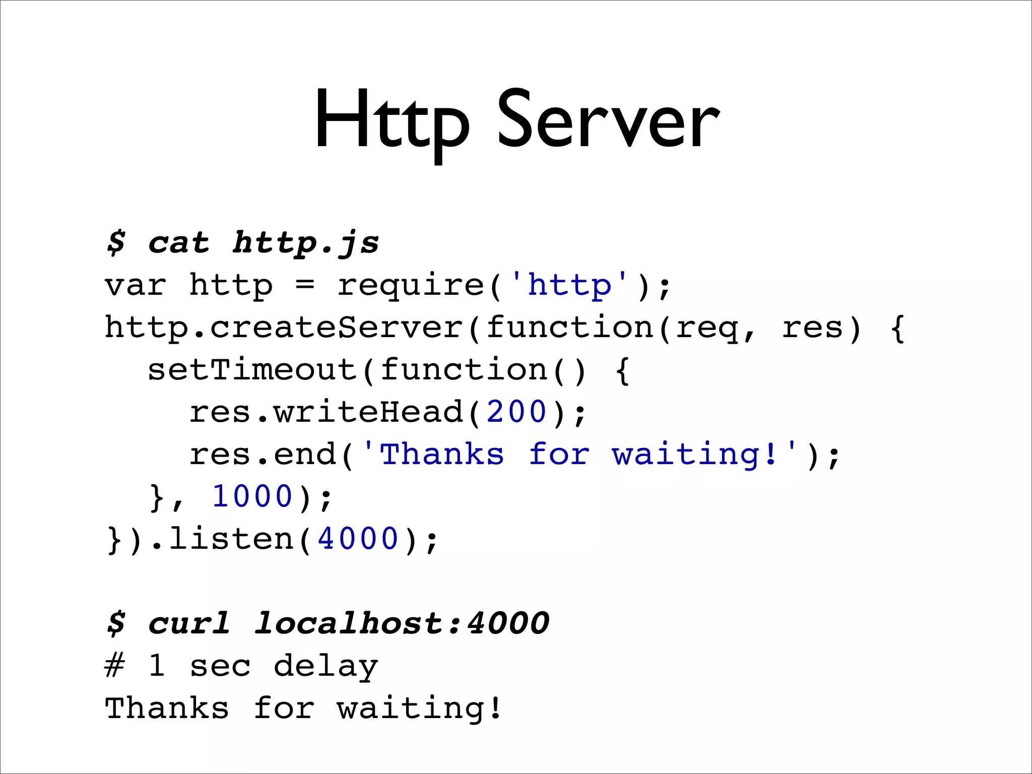 Http Server
$ cat http.js
var http = require('http');
http.createServer(function(req, res) {
  setTimeout(function() {
    res.writeHead(200);
    res.end('Thanks for waiting!');
  }, 1000);
}).listen(4000);

$ curl localhost:4000
# 1 sec delay
Thanks for waiting!
 