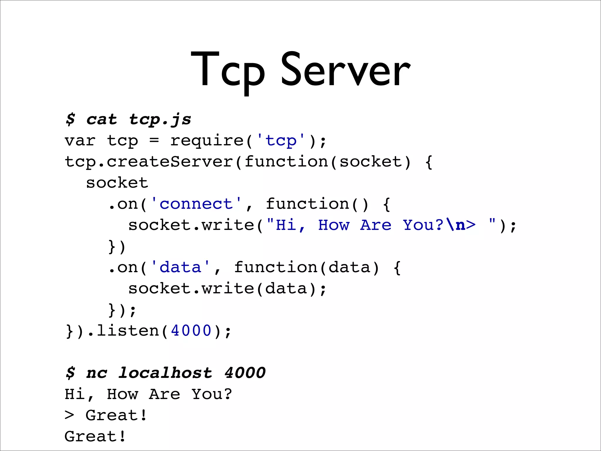 Tcp Server
$ cat tcp.js
var tcp = require('tcp');
tcp.createServer(function(socket) {
  socket
    .on('connect', function() {
       socket.write("Hi, How Are You?n> ");
    })
    .on('data', function(data) {
       socket.write(data);
    });
}).listen(4000);

$ nc localhost 4000
Hi, How Are You?
> Great!
Great!
 