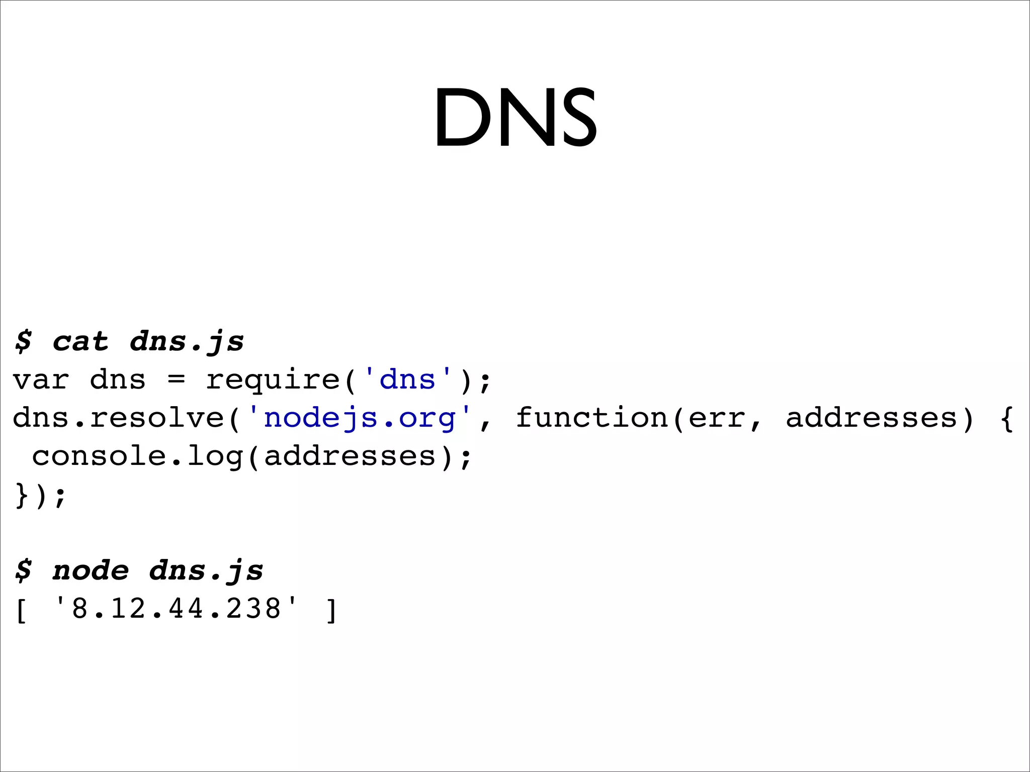 DNS

$ cat dns.js
var dns = require('dns');
dns.resolve('nodejs.org', function(err, addresses) {
 console.log(addresses);
});

$ node dns.js
[ '8.12.44.238' ]
 