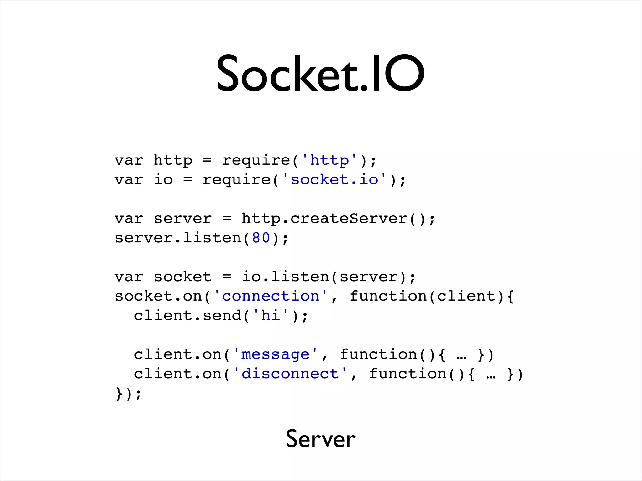 Socket.IO
var http = require('http');
var io = require('socket.io');

var server = http.createServer();
server.listen(80);

var socket = io.listen(server);
socket.on('connection', function(client){
  client.send('hi');

  client.on('message', function(){ … })
  client.on('disconnect', function(){ … })
});


                 Server
 