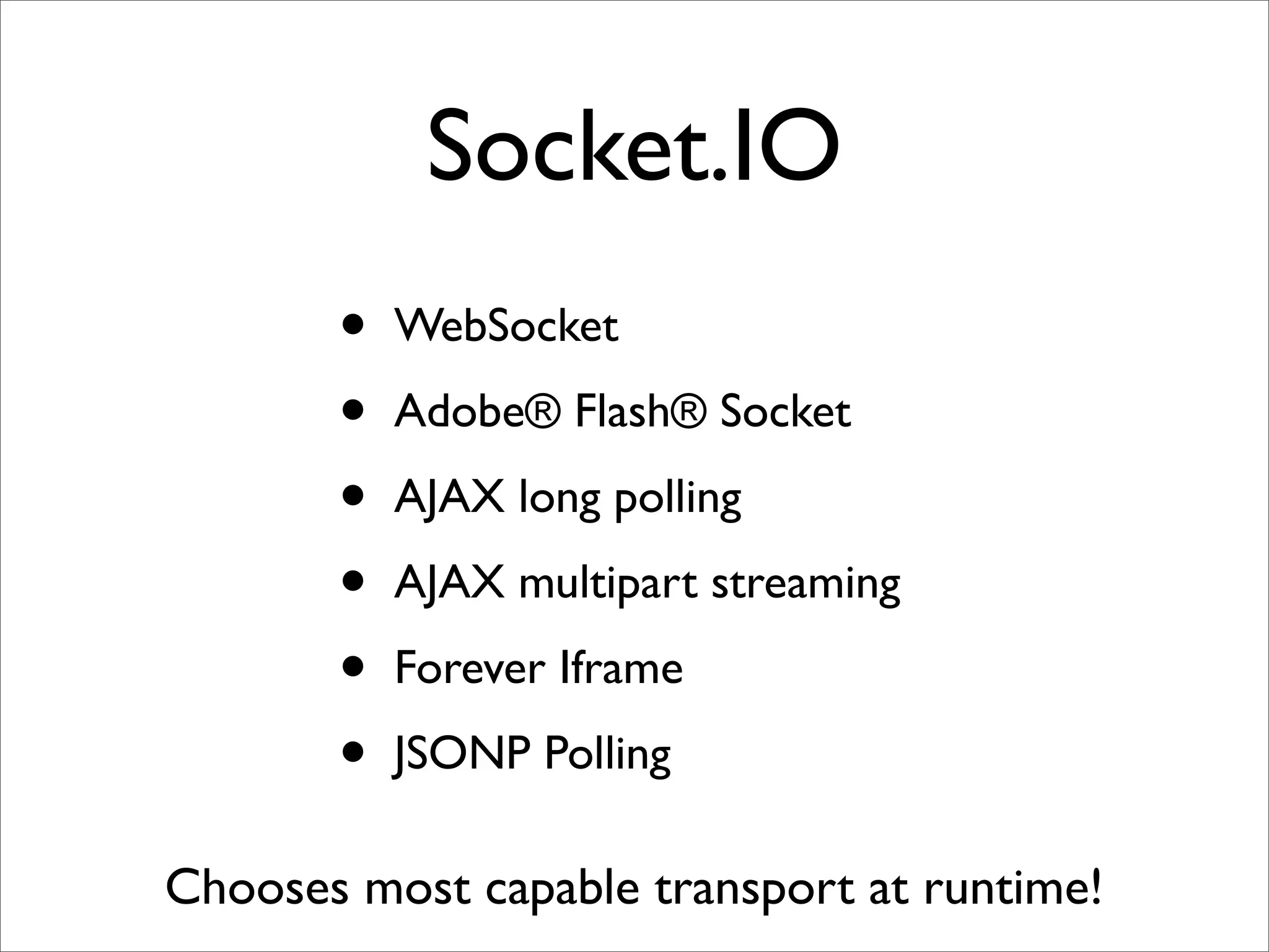 Socket.IO
       •   WebSocket

       •   Adobe® Flash® Socket

       •   AJAX long polling

       •   AJAX multipart streaming

       •   Forever Iframe

       •   JSONP Polling

Chooses most capable transport at runtime!
 