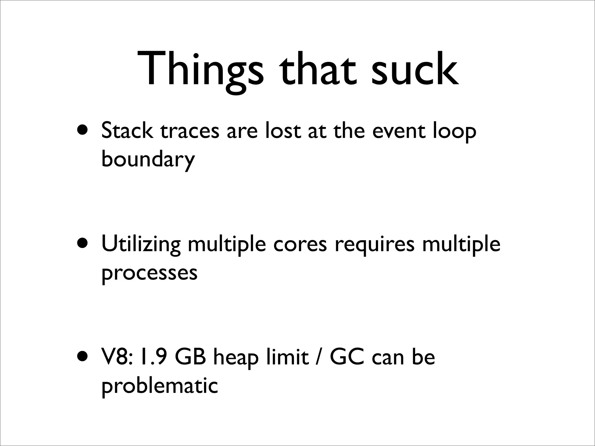 Things that suck
• Stack traces are lost at the event loop
  boundary


• Utilizing multiple cores requires multiple
  processes


• V8: 1.9 GB heap limit / GC can be
  problematic
 