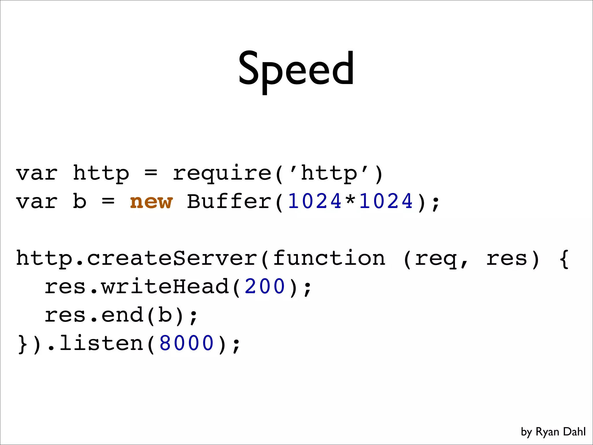 Speed
var http = require(’http’)
var b = new Buffer(1024*1024);

http.createServer(function (req, res) {
  res.writeHead(200);
  res.end(b);
}).listen(8000);


                                   by Ryan Dahl
 