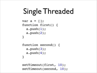 Single Threaded
var a = [];
function first() {
  a.push(1);
  a.push(2);
}

function second() {
  a.push(3);
  a.push(4);
}

setTimeout(first, 10);
setTimeout(second, 10);
 