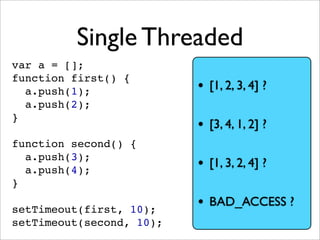 Single Threaded
var a = [];
function first() {
  a.push(1);              • [1, 2, 3, 4] ?
  a.push(2);
}
                          • [3, 4, 1, 2] ?
function second() {
  a.push(3);
  a.push(4);              • [1, 3, 2, 4] ?
}

setTimeout(first, 10);
                          • BAD_ACCESS ?
setTimeout(second, 10);
 