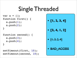 Single Threaded
var a = [];
function first() {
  a.push(1);              • [1, 2, 3, 4]
  a.push(2);
}
                          • [3, 4, 1, 2]
function second() {
  a.push(3);
  a.push(4);              • [1, 3, 2, 4]
}

setTimeout(first, 10);
                          • BAD_ACCESS
setTimeout(second, 10);
 