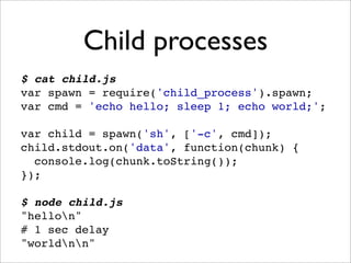 Child processes
$ cat child.js
var spawn = require('child_process').spawn;
var cmd = 'echo hello; sleep 1; echo world;';

var child = spawn('sh', ['-c', cmd]);
child.stdout.on('data', function(chunk) {
  console.log(chunk.toString());
});

$ node child.js
"hellon"
# 1 sec delay
"worldnn"
 