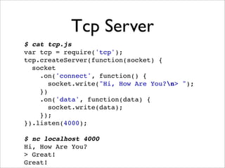 Tcp Server
$ cat tcp.js
var tcp = require('tcp');
tcp.createServer(function(socket) {
  socket
    .on('connect', function() {
       socket.write("Hi, How Are You?n> ");
    })
    .on('data', function(data) {
       socket.write(data);
    });
}).listen(4000);

$ nc localhost 4000
Hi, How Are You?
> Great!
Great!
 