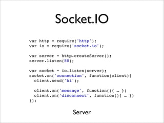 Socket.IO
var http = require('http');
var io = require('socket.io');

var server = http.createServer();
server.listen(80);

var socket = io.listen(server);
socket.on('connection', function(client){
  client.send('hi');

  client.on('message', function(){ … })
  client.on('disconnect', function(){ … })
});


                 Server
 