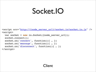 Socket.IO

<script src="http://{node_server_url}/socket.io/socket.io.js" />
<script>
  var socket = new io.Socket({node_server_url});
  socket.connect();
  socket.on('connect', function(){ … })
  socket.on('message', function(){ … })
  socket.on('disconnect', function(){ … })
</script>




                             Client
 