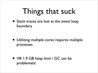 Things that suck
• Stack traces are lost at the event loop
  boundary


• Utilizing multiple cores requires multiple
  processes


• V8: 1.9 GB heap limit / GC can be
  problematic
 